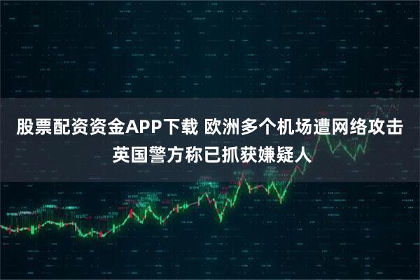 股票配资资金APP下载 欧洲多个机场遭网络攻击 英国警方称已抓获嫌疑人