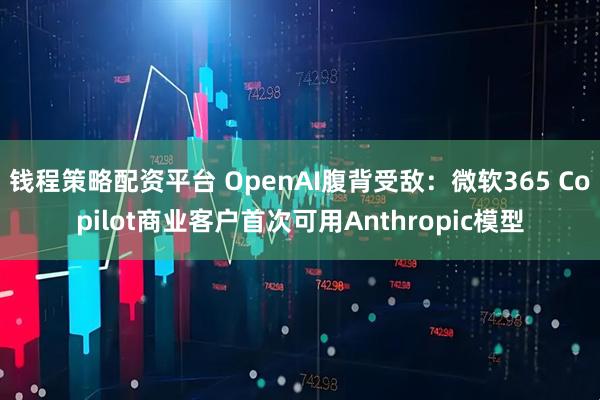 钱程策略配资平台 OpenAI腹背受敌：微软365 Copilot商业客户首次可用Anthropic模型