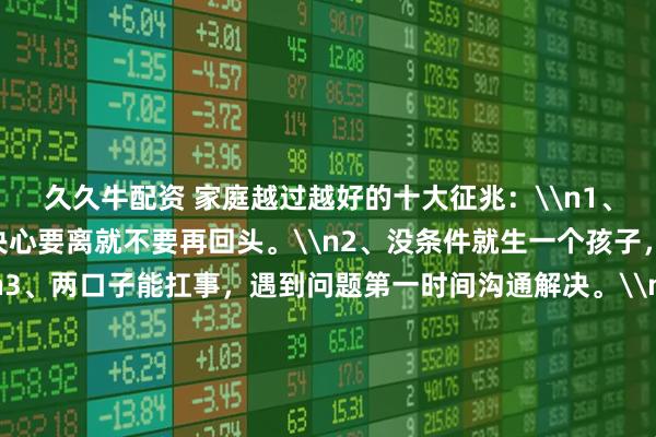 久久牛配资 家庭越过越好的十大征兆：\n1、尽量不要离婚，一旦决心要离就不要再回头。\n2、没条件就生一个孩子，二胎是奢侈品。\n3、两口子能扛事，遇到问题第一时间沟通解决。\n4、不要把孩子培养成讨好型人格。\n5、和谐的夫妻生活是婚姻甜蜜的保障。\n6、教育孩子是细水长流，朝着学霸培养，是个学渣也坦然接受。\n7、家庭成员最好能有一个在体制内。\n8、房子没必要买太大，车子要买便宜的，把钱用在