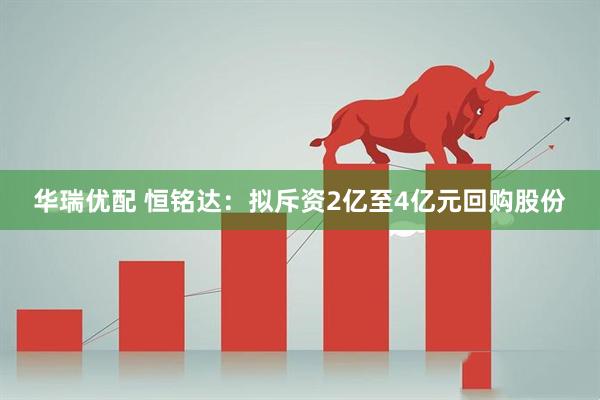 华瑞优配 恒铭达：拟斥资2亿至4亿元回购股份