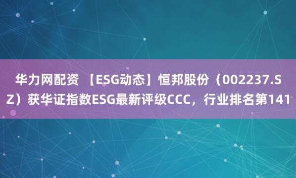 华力网配资 【ESG动态】恒邦股份（002237.SZ）获华证指数ESG最新评级CCC，行业排名第141