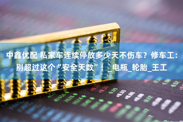 中鑫优配 私家车连续停放多少天不伤车？修车工：别超过这个“安全天数”！_电瓶_轮胎_王工