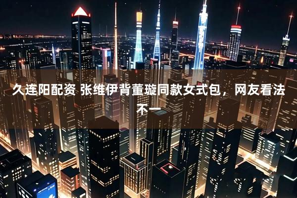 久连阳配资 张维伊背董璇同款女式包，网友看法不一
