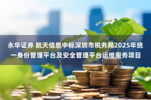 永华证券 航天信息中标深圳市税务局2025年统一身份管理平台及安全管理平台运维服务项目