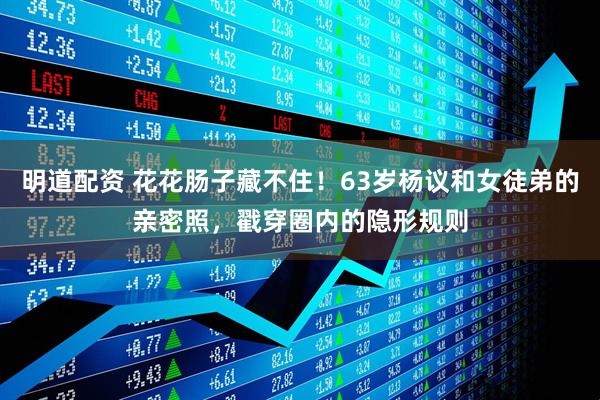 明道配资 花花肠子藏不住！63岁杨议和女徒弟的亲密照，戳穿圈内的隐形规则
