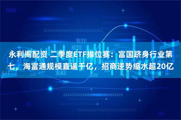 永利阁配资 二季度ETF排位赛：富国跻身行业第七，海富通规模直逼千亿，招商逆势缩水超20亿