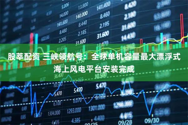 股莘配资 三峡领航号：全球单机容量最大漂浮式海上风电平台安装完成