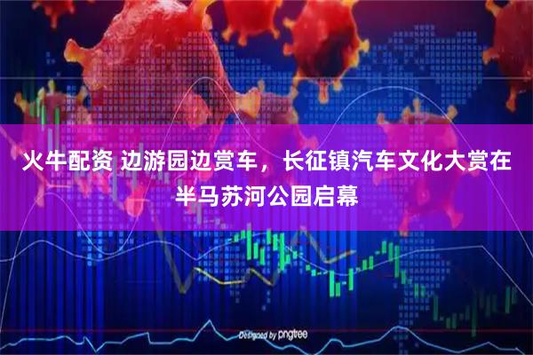 火牛配资 边游园边赏车，长征镇汽车文化大赏在半马苏河公园启幕