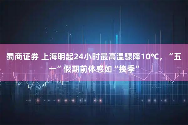 蜀商证券 上海明起24小时最高温骤降10℃，“五一”假期前体感如“换季”